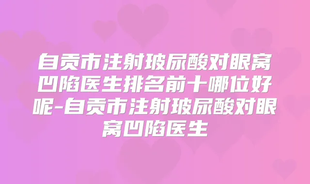 自贡市注射玻尿酸对眼窝凹陷医生排名前十哪位好呢-自贡市注射玻尿酸对眼窝凹陷医生