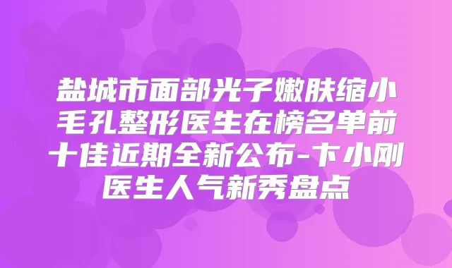 盐城市面部光子嫩肤缩小毛孔整形医生在榜名单前十佳近期全新公布-卞小刚医生人气新秀盘点