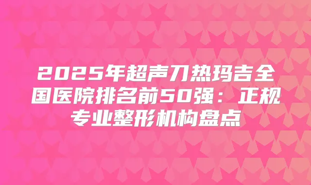 2025年超声刀热玛吉全国医院排名前50强：正规专业整形机构盘点