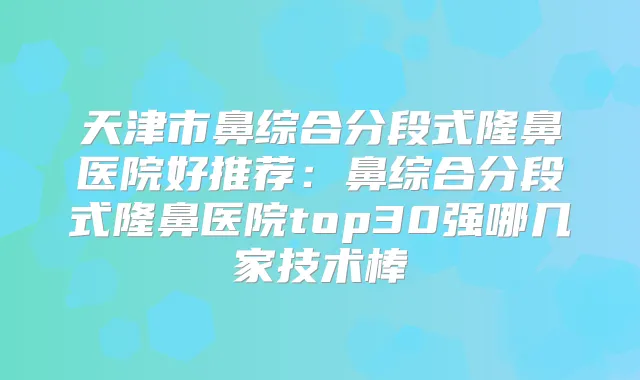 天津市鼻综合分段式隆鼻医院好推荐：鼻综合分段式隆鼻医院top30强哪几家技术棒