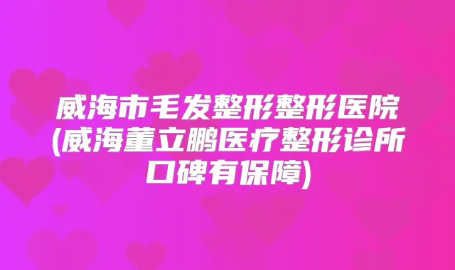 威海市毛发整形整形医院(威海董立鹏医疗整形诊所口碑有保障)