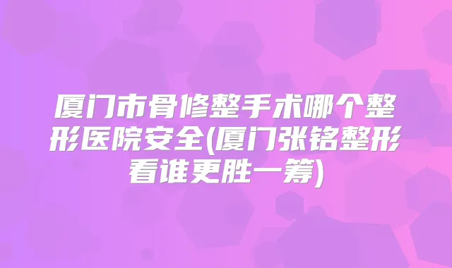 厦门市骨修整手术哪个整形医院安全(厦门张铭整形看谁更胜一筹)