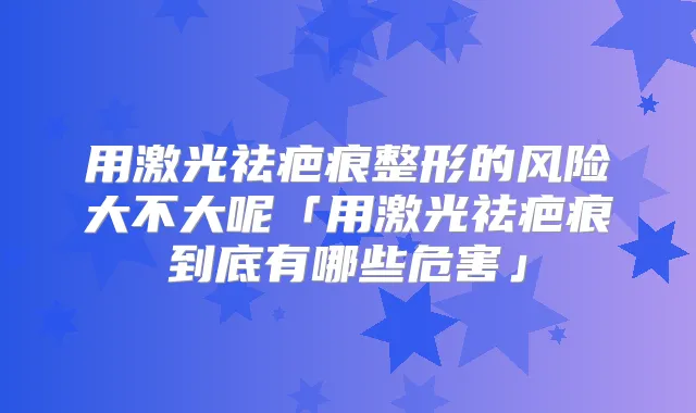 用激光祛疤痕整形的风险大不大呢「用激光祛疤痕到底有哪些危害」