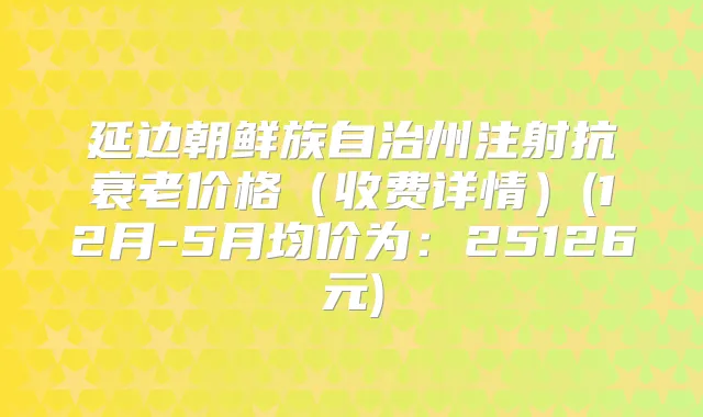 延边朝鲜族自治州注射抗衰老价格（收费详情）(12月-5月均价为：25126元)