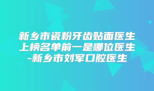 新乡市瓷粉牙齿贴面医生上榜名单前一是哪位医生-新乡市刘军口腔医生