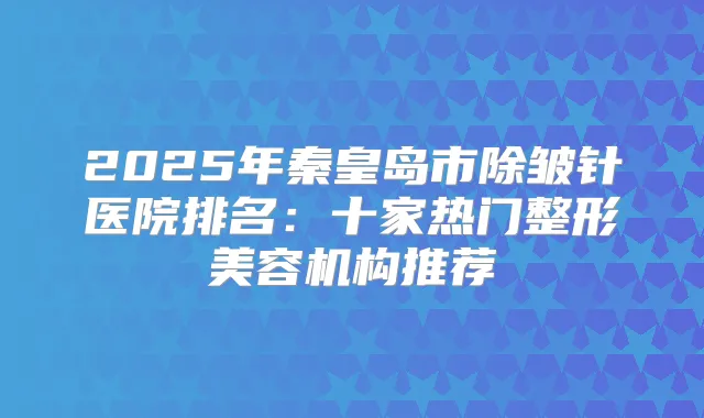 2025年秦皇岛市除皱针医院排名:十家热门整形美容机构推荐