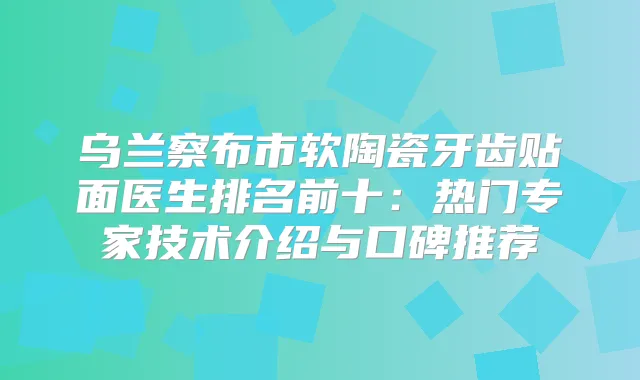 乌兰察布市软陶瓷牙齿贴面医生排名前十：热门专家技术介绍与口碑推荐