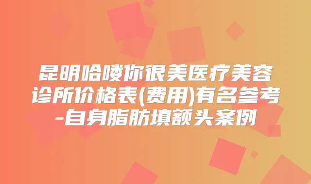 昆明哈喽你很美医疗美容诊所价格表(费用)有名参考-自身脂肪填额头案例