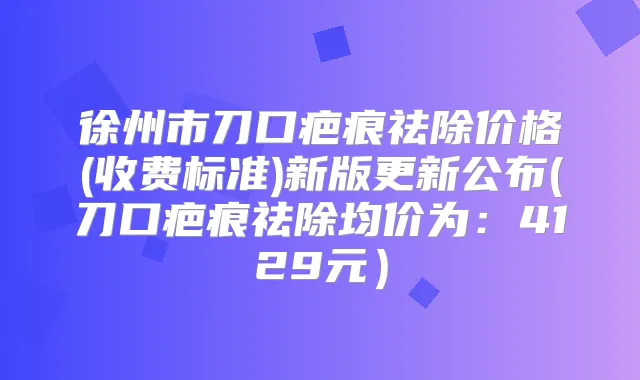 徐州市刀口疤痕祛除价格(收费标准)新版更新公布(刀口疤痕祛除均价为:4129元)