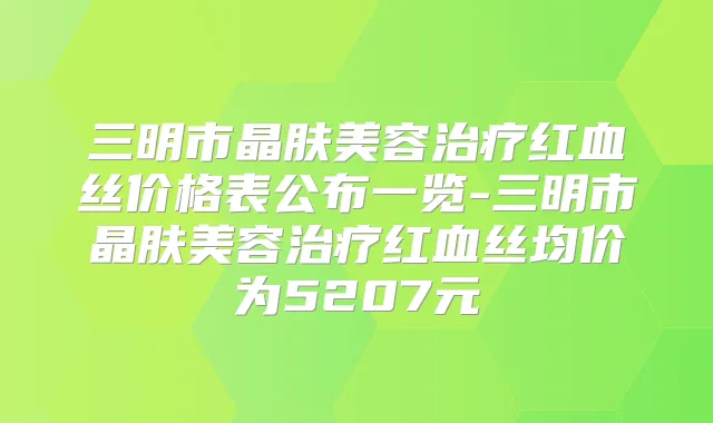 三明市晶肤美容红血丝价格表公布一览-三明市晶肤美容红血丝均价为5207元