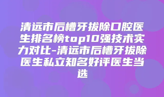 清远市后槽牙拔除口腔医生排名榜top10强技术实力对比-清远市后槽牙拔除医生私立知名好评医生当选