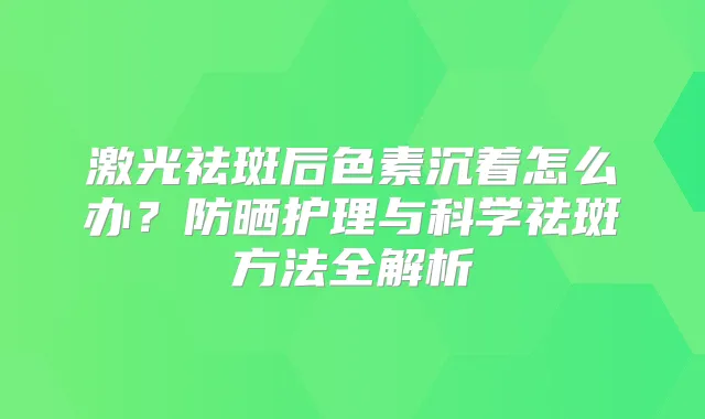 激光祛斑后色素沉着怎么办？防晒护理与科学祛斑方法全解析