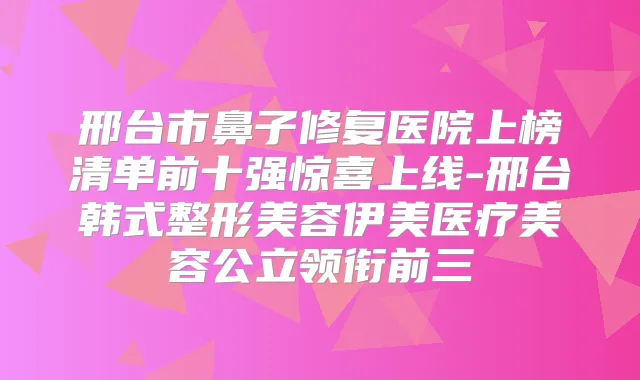 邢台市鼻子修复医院上榜清单前十强惊喜上线-邢台韩式整形美容伊美医疗美容公立领衔前三