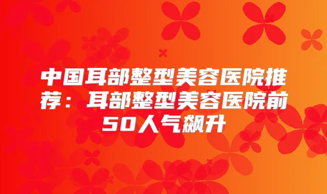 中国耳部整型美容医院推荐:耳部整型美容医院前50人气飙升