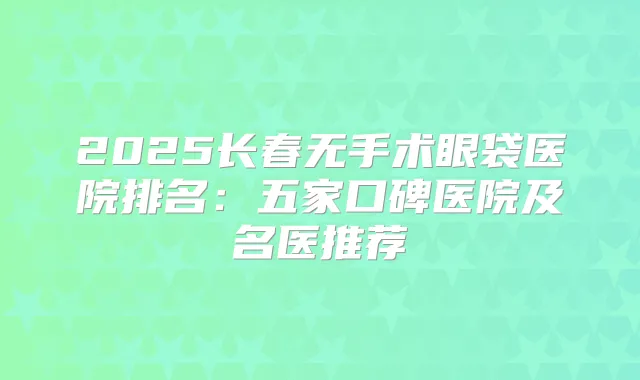 2025长春无手术眼袋医院排名:五家口碑医院及名医推荐