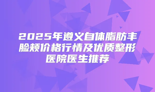 2025年遵义自体脂肪丰脸颊价格行情及优质整形医院医生推荐