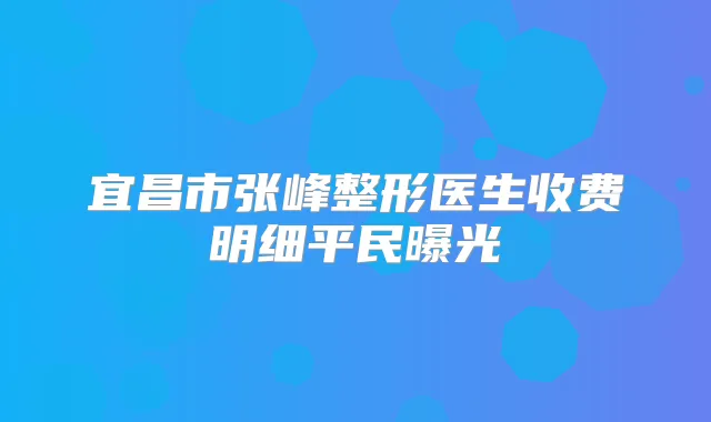 宜昌市张峰整形医生收费明细平民曝光
