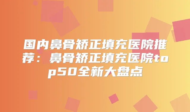 国内鼻骨矫正填充医院推荐:鼻骨矫正填充医院top50全新大盘点