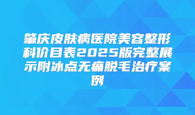 肇庆皮肤病医院美容整形科价目表2025版完整展示附冰点脱毛案例