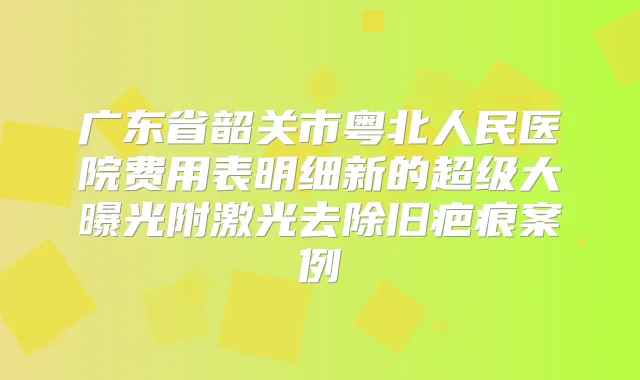 广东省韶关市粤北人民医院费用表明细新的超级大曝光附激光去除旧疤痕案例