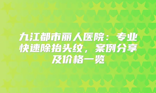 九江都市丽人医院:专业快速除抬头纹,案例分享及价格一览