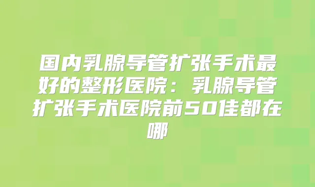 国内乳腺导管扩张手术好的整形医院：乳腺导管扩张手术医院前50佳都在哪