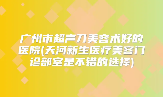 广州市超声刀美容术好的医院(天河新生医疗美容门诊部室是不错的选择)