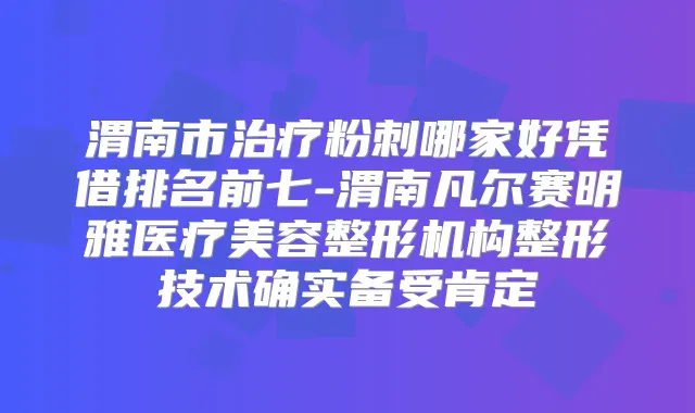 渭南市粉刺哪家好凭借排名前七-渭南凡尔赛明雅医疗美容整形机构整形技术确实备受肯定