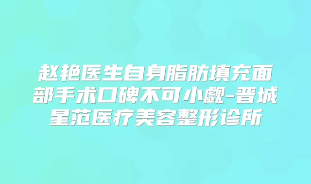 赵艳医生自身脂肪填充面部手术口碑不可小觑-晋城星范医疗美容整形诊所