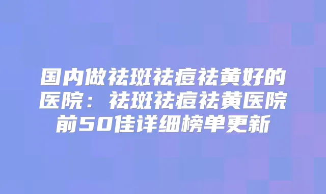 国内做祛斑祛痘祛黄好的医院:祛斑祛痘祛黄医院前50佳详细榜单更新