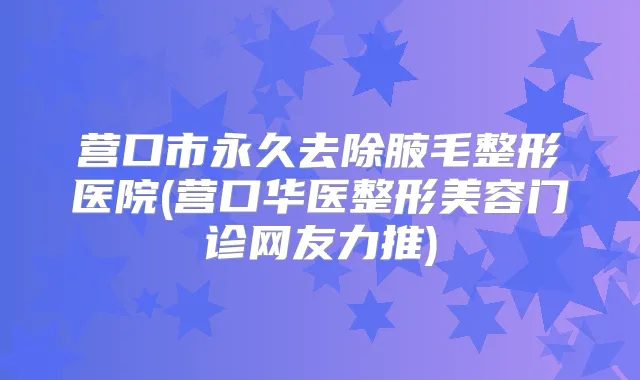 营口市永久去除腋毛整形医院(营口华医整形美容门诊网友力推)