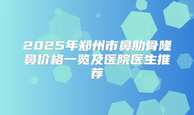 2025年郑州市鼻肋骨隆鼻价格一览及医院医生推荐