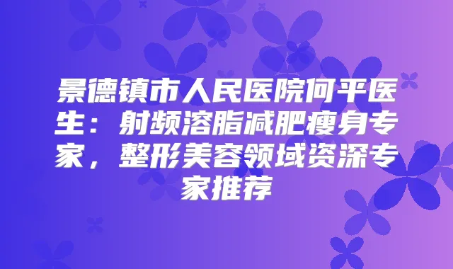景德镇市人民医院何平医生:射频溶脂减肥瘦身专家,整形美容领域资深专家推荐