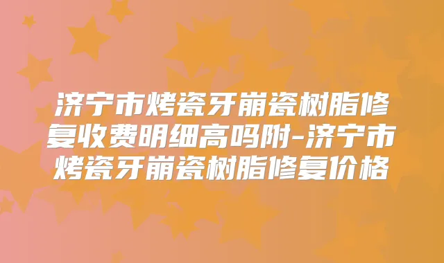 济宁市烤瓷牙崩瓷树脂修复收费明细高吗附-济宁市烤瓷牙崩瓷树脂修复价格