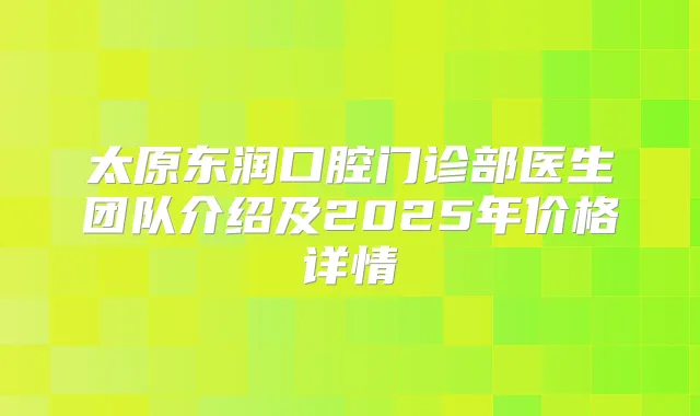 太原东润口腔门诊部医生团队介绍及2025年价格详情