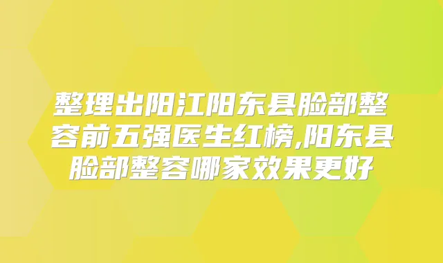 整理出阳江阳东县脸部整容前五强医生红榜,阳东县脸部整容哪家效果更好