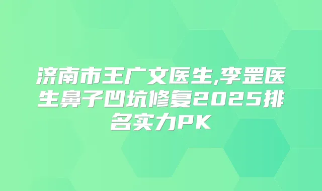 济南市王广文医生,李罡医生鼻子凹坑修复2025排名实力PK