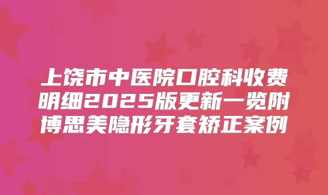 上饶市中医院口腔科收费明细2025版更新一览附博思美隐形牙套矫正案例