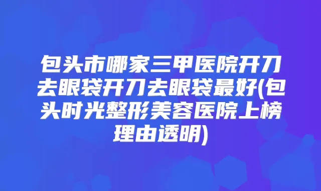 包头市哪家三甲医院开刀去眼袋开刀去眼袋好(包头时光整形美容医院上榜理由透明)