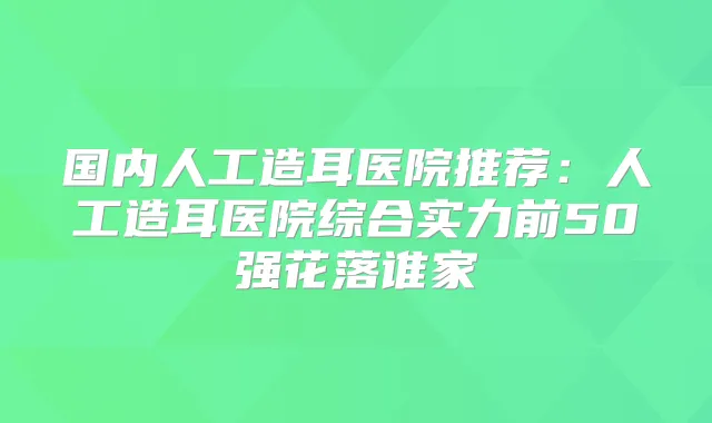 国内人工造耳医院推荐：人工造耳医院综合实力前50强花落谁家