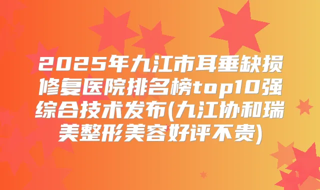 2025年九江市耳垂缺损修复医院排名榜top10强综合技术发布(九江协和瑞美整形美容好评不贵)