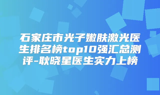 石家庄市光子嫩肤激光医生排名榜top10强汇总测评-耿晓星医生实力上榜