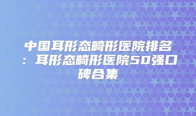 中国耳形态畸形医院排名：耳形态畸形医院50强口碑合集