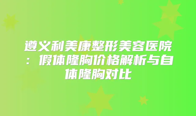 遵义利美康整形美容医院：假体隆胸价格解析与自体隆胸对比