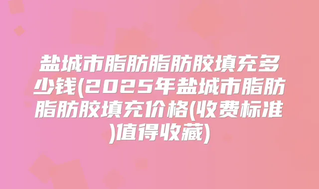 盐城市脂肪脂肪胶填充多少钱(2025年盐城市脂肪脂肪胶填充价格(收费标准)值得收藏)