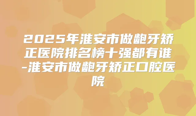 2025年淮安市做龅牙矫正医院排名榜十强都有谁-淮安市做龅牙矫正口腔医院