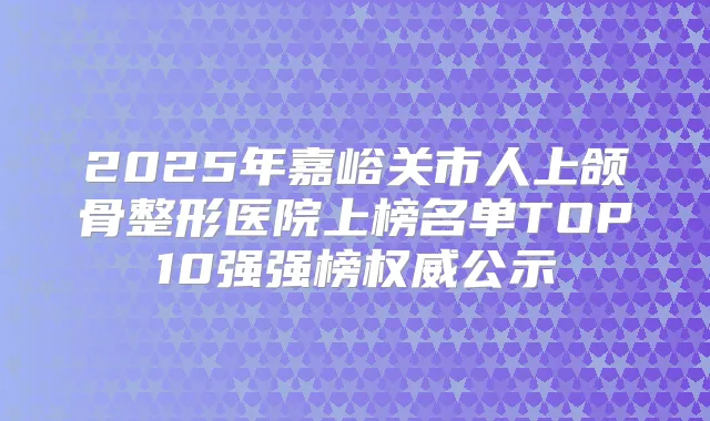 2025年嘉峪关市人上颌骨整形医院上榜名单TOP10强强榜公示