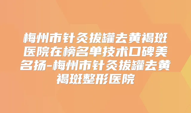 梅州市针灸拔罐去黄褐斑医院在榜名单技术口碑美名扬-梅州市针灸拔罐去黄褐斑整形医院
