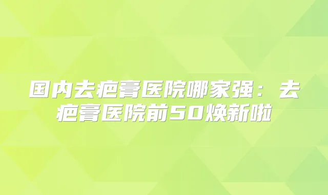 国内去疤膏医院哪家强：去疤膏医院前50焕新啦