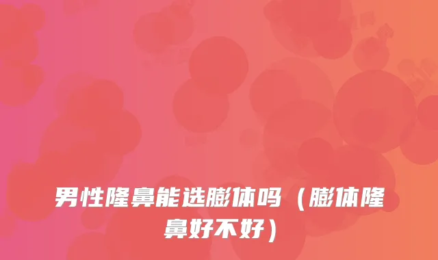 男性隆鼻能选膨体吗（膨体隆鼻好不好）